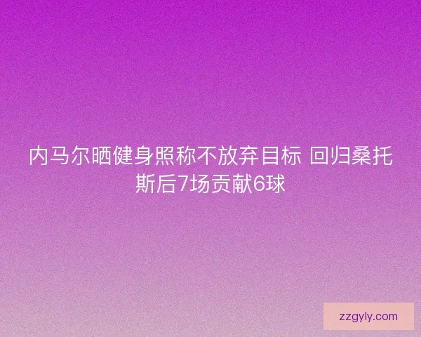 内马尔晒健身照称不放弃目标 回归桑托斯后7场贡献6球