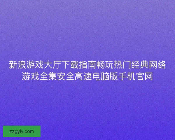 新浪游戏大厅下载指南畅玩热门经典网络游戏全集安全高速电脑版手机官网