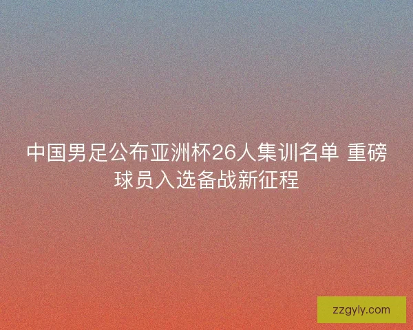 中国男足公布亚洲杯26人集训名单 重磅球员入选备战新征程