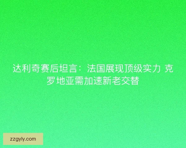 达利奇赛后坦言：法国展现顶级实力 克罗地亚需加速新老交替