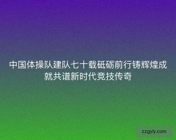 中国体操队建队七十载砥砺前行铸辉煌成就共谱新时代竞技传奇