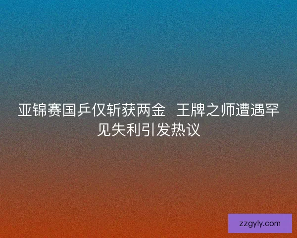 亚锦赛国乒仅斩获两金  王牌之师遭遇罕见失利引发热议