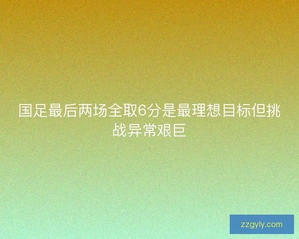 国足最后两场全取6分是最理想目标但挑战异常艰巨