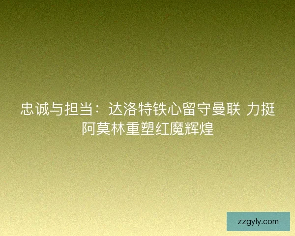 忠诚与担当：达洛特铁心留守曼联 力挺阿莫林重塑红魔辉煌
