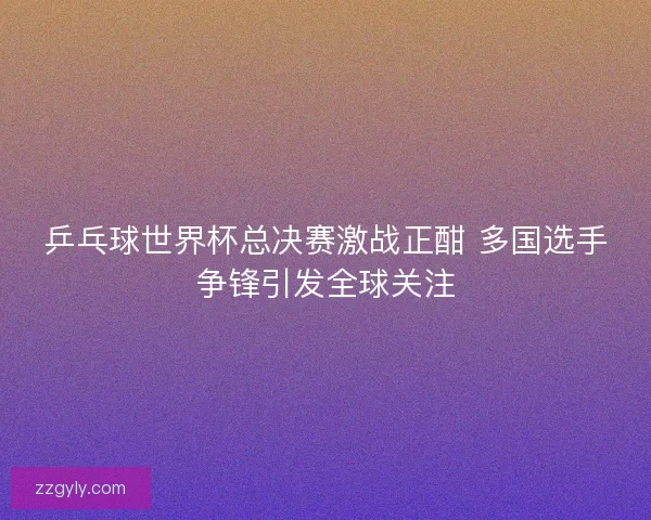 乒乓球世界杯总决赛激战正酣 多国选手争锋引发全球关注