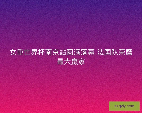 女重世界杯南京站圆满落幕 法国队荣膺最大赢家