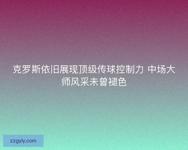 克罗斯依旧展现顶级传球控制力 中场大师风采未曾褪色